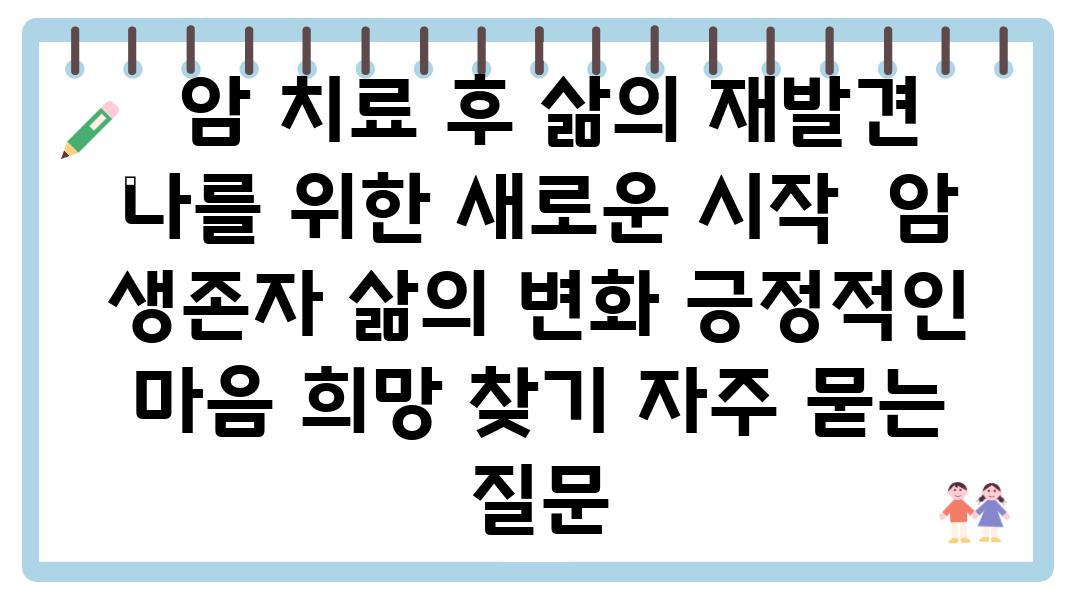  암 치료 후 삶의 재발견 나를 위한 새로운 시작  암 생존자 삶의 변화 긍정적인 마음 희망 찾기 자주 묻는 질문