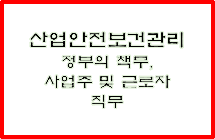  산업안전보건관리를 위한 정부의 책무, 사업주 및 근로자의직무에 대하여 기술하시오.