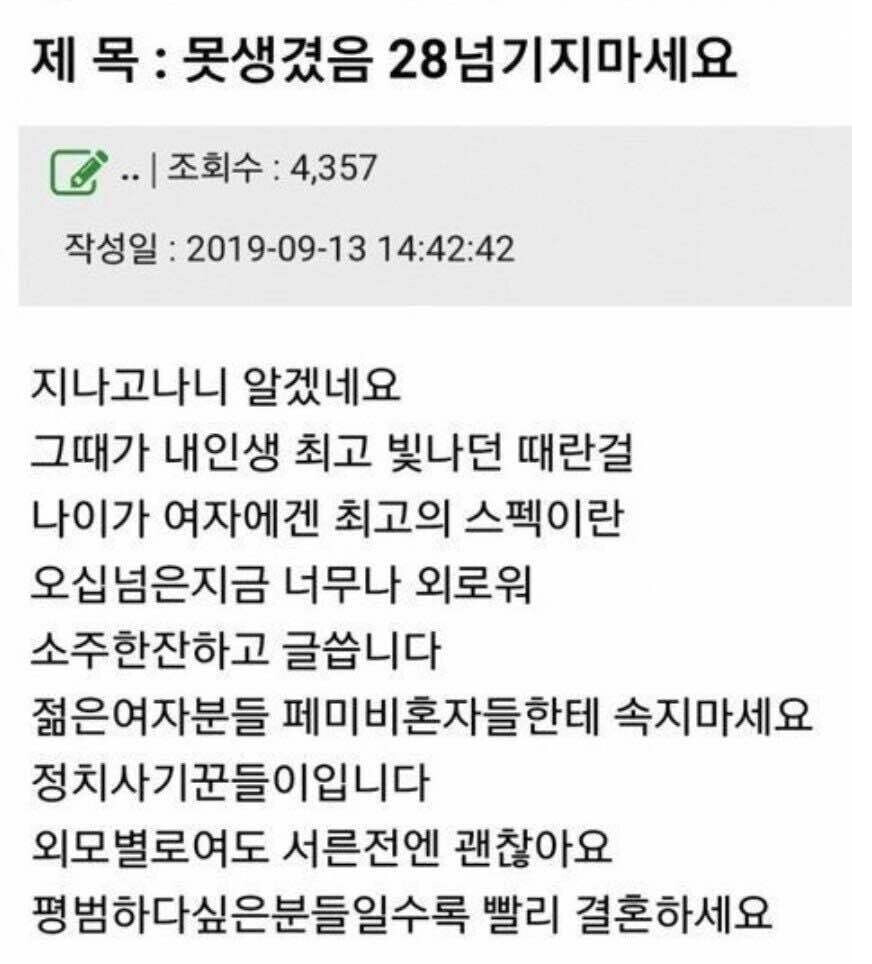 제 목 : 못생겼음 28넘기지마세요
✔.. ❘ 조회수 : 4,357
작성일 : 2019-09-13 14:42:42
지나고나니 알겠네요 그때가 내인생 최고 빛나던 때란걸 나이가 여자에겐 최고의 스펙이란 오십넘은지금 너무나 외로워 소주한잔하고 글씁니다 젊은여자분들 페미비혼자들한테 속지마세요 정치사기꾼들이입니다 외모별로여도 서른전엔 괜찮아요 평범하다싶은분들일수록 빨리 결혼하세요