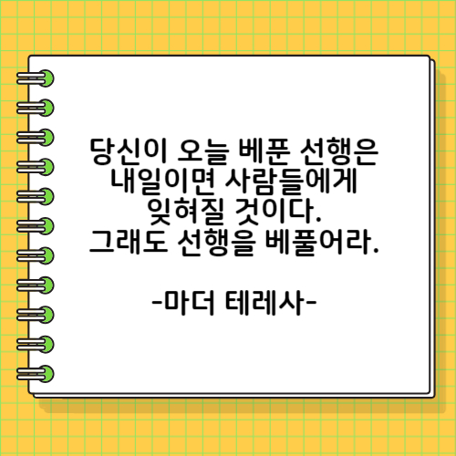 당신이 오늘 베푼 선행은 내일이면 사람들에게 잊혀질 것이다. 그래도 선행을 베풀어라. 마더 테레사