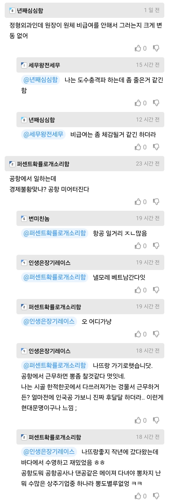 •년째심심함
1일전
정형외과인데 원장이 원체 비급여를 안해서 그러는지 크게 변 동 없어
세무왕전세무
15 시간 전
@년째심심함 나는 도수충격파 하는데 좀 줄은거 같긴 함
• 년째심심함
12 시간 전
@세무왕전세무 비급여는 좀 체감될거 같긴 하더라
000
23 시간 전
퍼센트확률로개소리함
공항에서 일하는데
경제불황맞냐? 공항 미어터진다
번미친놈
19 시간 전
@퍼센트확률로개소리함 항공 일거리 ㅈㄴ많음
인생은장기레이스
BO
19 시간 전
@퍼센트확률로개소리함 낼모레 베트남간다잇
퍼센트확률로개소리함
@인생은장기레이스 오 어디가냥
인생은장기레이스
BO
19 시간 전
18 시간 전
@퍼센트확률로개소리함 나뜨랑 가기로햇습니닷.
공항에서 근무하면 뽕좀 찾것같다 멋잇네.
나는 시골 한적한곳에서 다쓰러져가는 건물서 근무하거
든? 얼마전에 인국공 가보니 진짜 후달달 하더라.. 이런게 현대문명이구나 느낌;
퍼센트확률로개소리함
18 시간 전
@인생은장기레이스 나뜨랑좋지 작년에 갔다왔는데
바다에서 수영하고 재밌었음 ㅎㅎ
공항도뭐 공항공사나 댄공같은 메이져 다녀야 뽕차지 난 뭐 수많은 상주기업중 하나라 뽕도별루없엉 ㅋㅋ