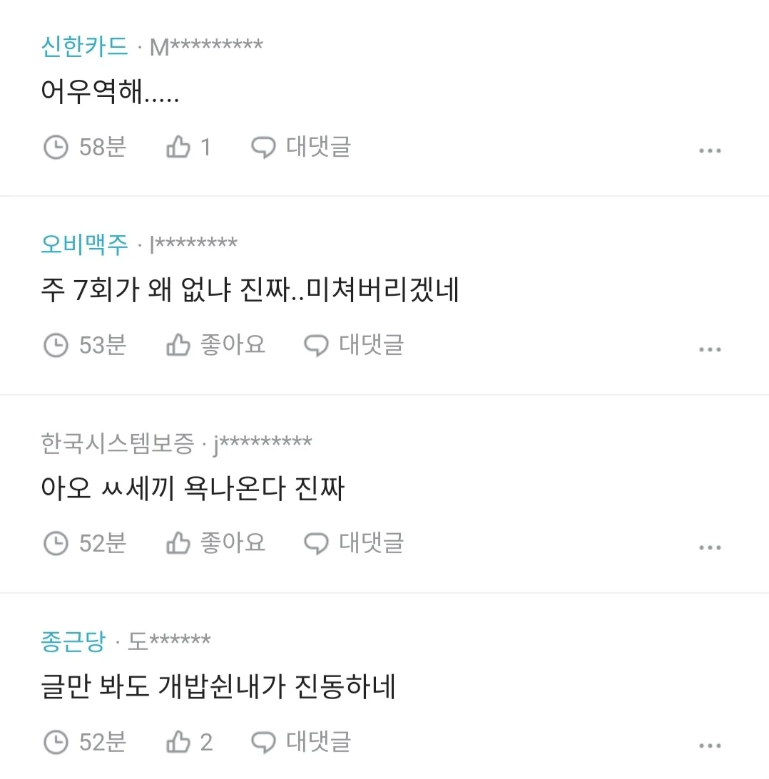 신한카드·M*********
어우역해.....
④ 58분
1
대댓글
오비맥주·[********
주 7회가 왜 없냐 진짜.. 미쳐버리겠네
① 53분
좋아요
대댓글
한국시스템보증 · j*********
아오 ㅆ세끼 욕나온다 진짜
① 52분
좋아요
대댓글
종근당·도******
글만 봐도 개밥쉰내가 진동하네
④ 52분
2
대댓글