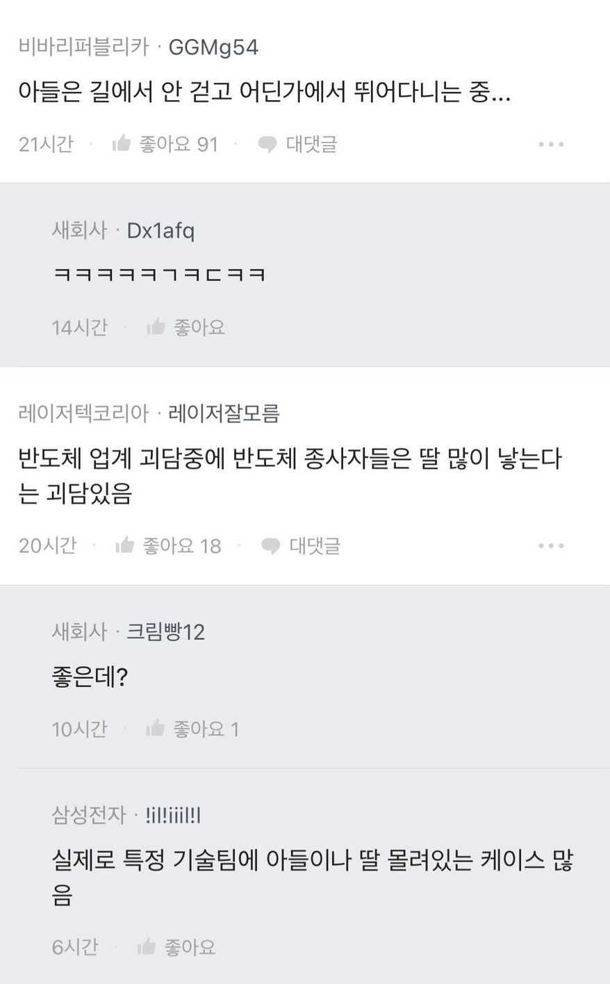 비바리퍼블리카ㆍGGMg54
아들은 길에서 안 걷고 어딘가에서 뛰어다니는 중...
21시간
좋아요 91
대댓글
새회사 Dx1afq
14시간
좋아요
레이저텍코리아 레이저잘모름
반도체 업계 괴담중에 반도체 종사자들은 딸 많이 낳는다 는 괴담있음
20시간
좋아요 18
대댓글
새회사
크림빵12
좋은데?
10시간
좋아요 1
삼성전자·!il!iiil!!
실제로 특정 기술팀에 아들이나 딸 몰려있는 케이스 많 음
6시간
좋아요