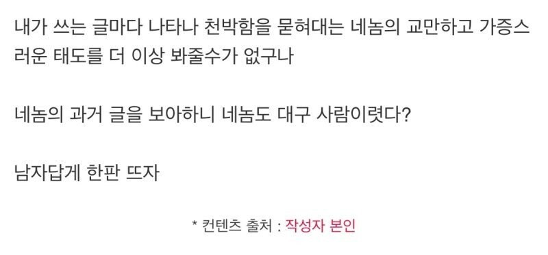 내가 쓰는 글마다 나타나 천박함을 묻혀대는 네놈의 교만하고 가증스 러운 태도를 더 이상 봐줄수가 없구나
네놈의 과거 글을 보아하니 네놈도 대구 사람이렸다?
남자답게 한판 뜨자
* 컨텐츠 출처 : 작성자 본인