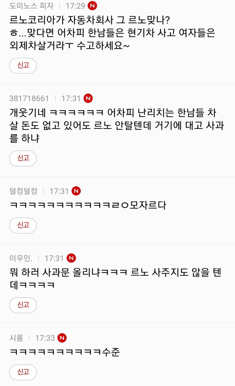 르노코리아가 자동차회사 그 르노맞나? ㅎ...맞다면 어차피 한남들은 현기차 사고 여자들은 외제차살거라ㅜ 수고하세요~
신고
381718661 17:31 N
개웃기네 ㅋㅋㅋㅋㅋㅋ 어차피 난리치는 한남들 차 살 돈도 없고 있어도 르노 안탈텐데 거기에 대고 사과 를 하냐
신고
덜컹덜컹 ❘ 17:31 N
ㅋㅋㅋㅋㅋㅋㅋㅋㅋㅋㅋㄹㅇ모자르다
신고
이우인. 17:31 N
뭐 하러 사과문 올리냐ㅋㅋㅋ 르노 사주지도 않을 텐
신고
시롬 17:33 N
신고