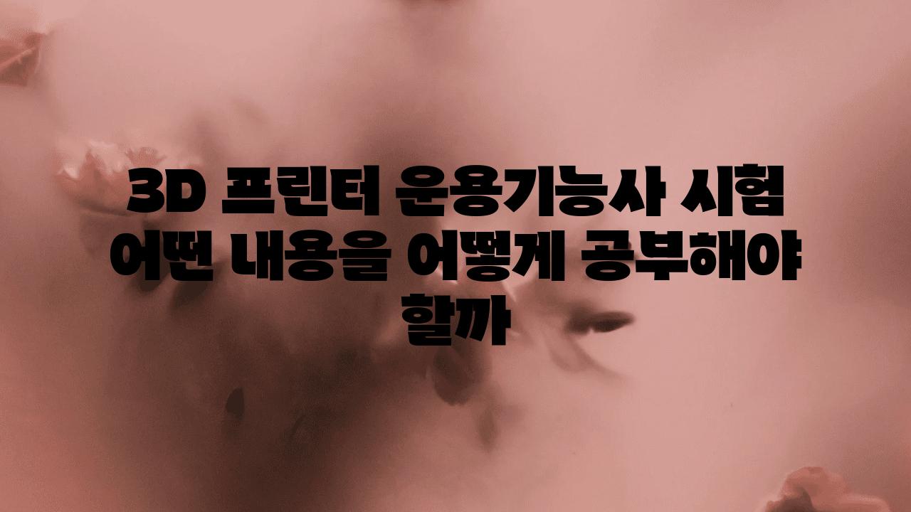 3D 프린터 운용기능사 시험 어떤 내용을 어떻게 공부해야 할까