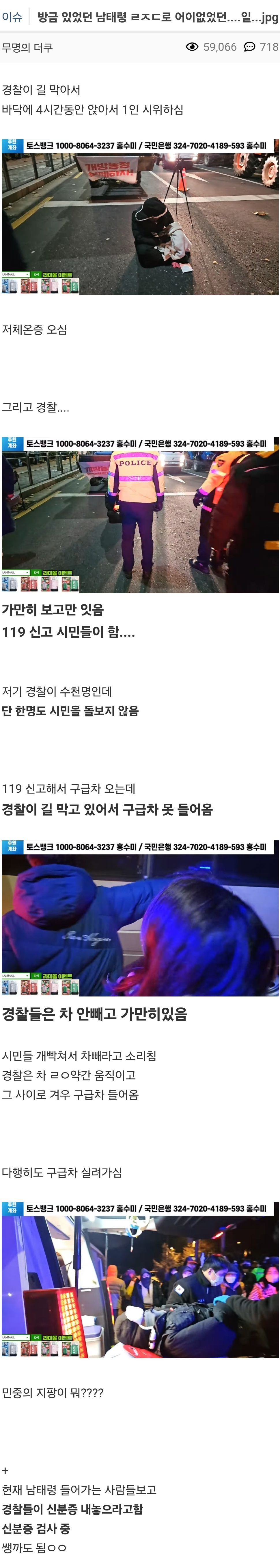 이슈 발급 되었던 남태로 어이없었던.......jpg
59066718
경찰이 길 막아서
바닥에 4시간들만 앉아서 1인 시위하실
저체온증 오심
그리고 경찰
가만히 보고만 잇음 119 신고 시민들이 함....
저기 경찰이 수천명한데 단 한명도 시민을 돌보지 않음
119 신고해서 구급차 오는데 경찰이 길 막고 있어서 구급차 못 들어옴
경찰들은 차 안빼고 가만히있음
시민들 사서 사베라고 소리 경찰은 차 #약간 움직이고 그 사이로 겨우 구급차 들어옴
다행히도 구급차 실려가
반증의 시량이 뭐????
현재 남태령 들어가는 사람들보고 경찰들이 신분증 내놓으라고 신분류 검사 방께도 됨ㅇㅇ