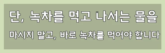  단, 녹차를 먹고 나서는 물을 마시지 말고, 바로 녹차를 먹어야 합니다