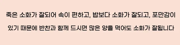  죽은 소화가 잘되어 속이 편하고, 밥보다 소화가 잘되고, 포만감이 있기 때문에 반찬과 함께 드시면 많은 양을 먹어도 소화가 잘됩니다