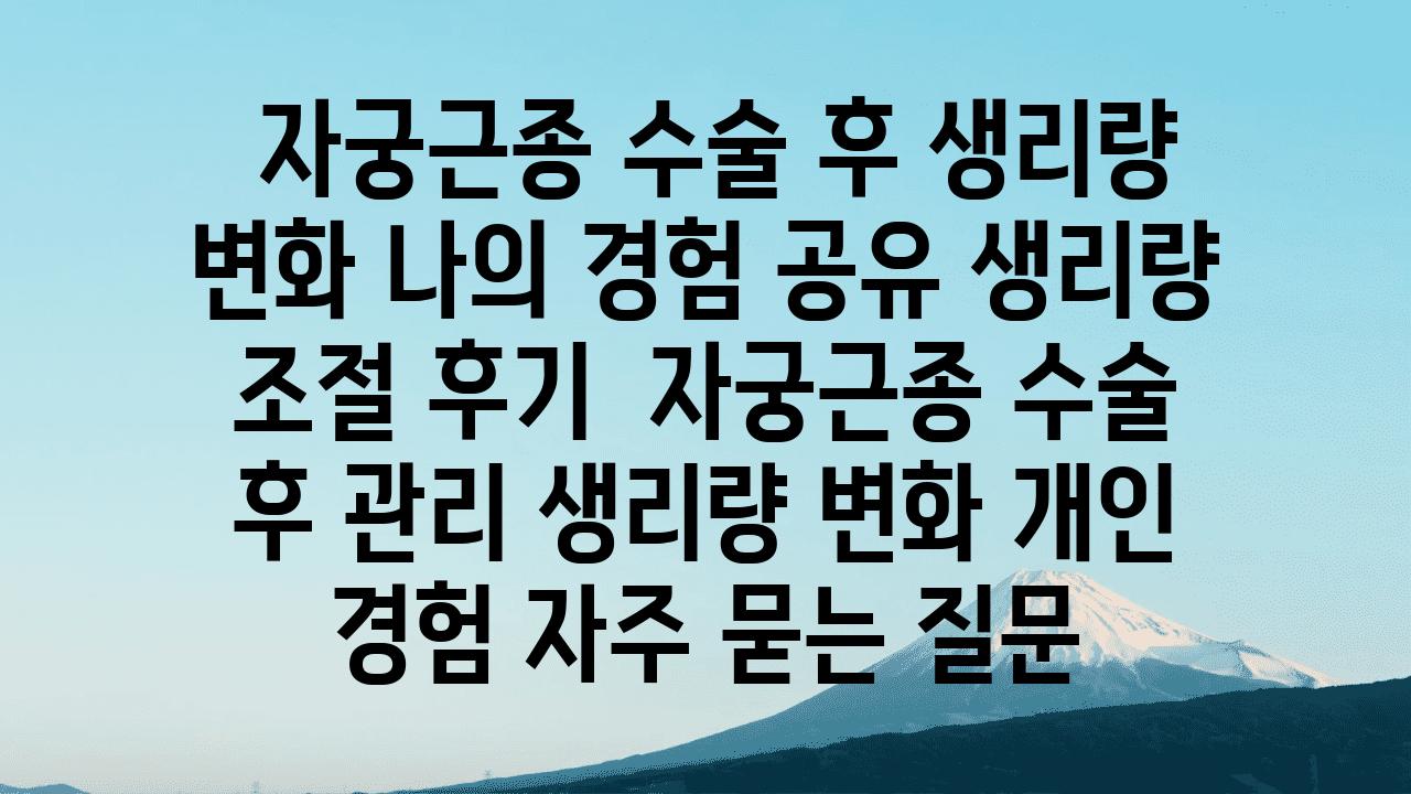  자궁근종 수술 후 생리량 변화 나의 경험 공유 생리량 조절 후기  자궁근종 수술 후 관리 생리량 변화 개인 경험 자주 묻는 질문