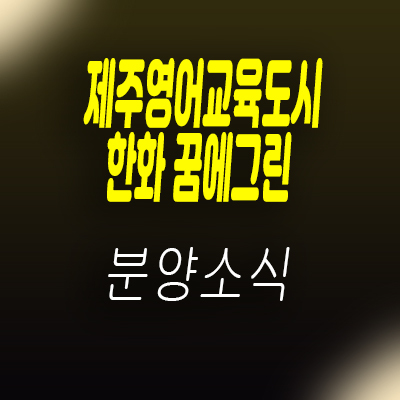  제주영어교육도시 한화꿈에그린 아파트 서귀포 교육도시 신축 아파트 분양가 및 모델하우스 위치 안내