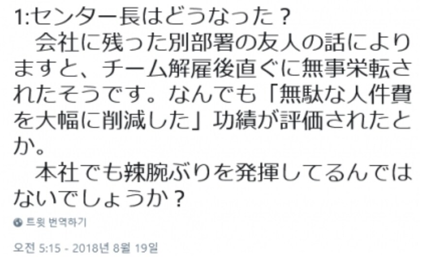 1:センター長はどうなった?
会社に残った別部署の友人の話により ますと、チーム解雇後直ぐに無事栄転さ れたそうです。なんでも「無駄な人件費 を大幅に削減した」功績が評価されたと か。
本社でも辣腕ぶりを発揮してるんでは ないでしょうか?
● 트윗 번역하기