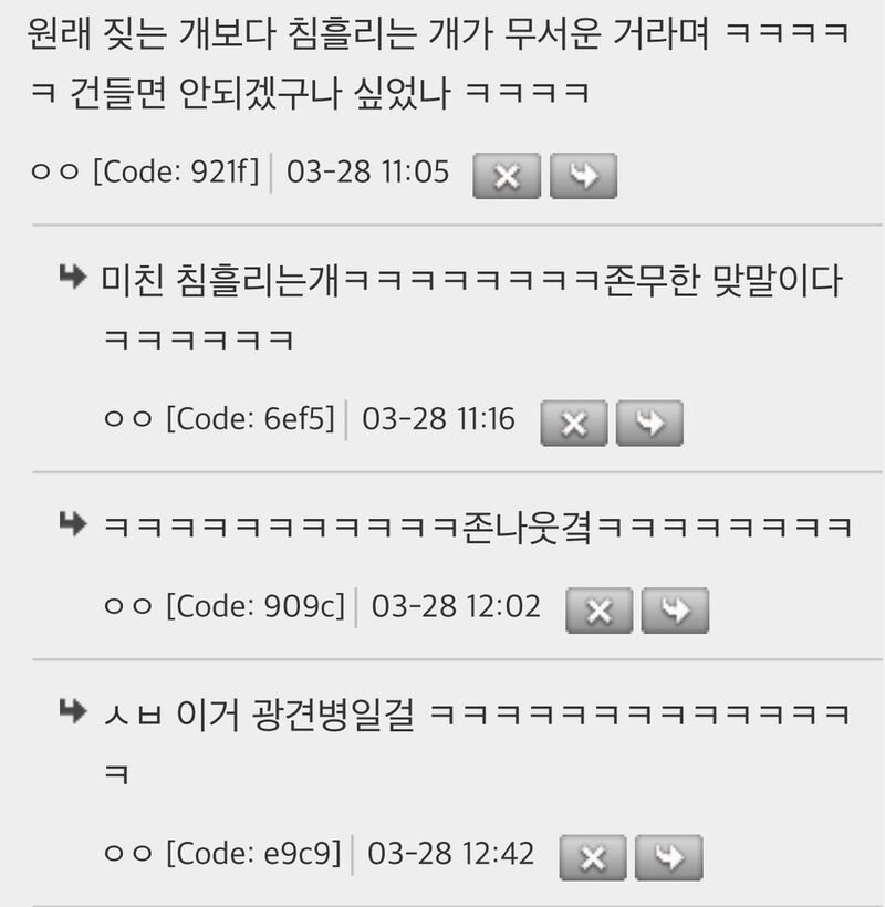 원래 짖는 개보다 침흘리는 개가 무서운 거라며 ㅋㅋㅋㅋ 
ㅋ 건들면 안되겠구나 싶었나 ㅋㅋㅋㅋ 
ㅇㅇ [Code: 921f] 03-28 11:05 
X 
▶ 미친 침흘리는개ㅋㅋㅋㅋㅋㅋㅋㅋ존무한 맞말이다 
ㅇㅇ [Code: 6ef5] 03-28 11:16 
X 
ㅇㅇ [Code: 909c] 03-28 12:02 
♥ㅅㅂ 이거 광견병일걸 ㅋㅋㅋㅋㅋㅋㅋㅋㅋㅋㅋㅋㅋ ㅋ 
[Code: e9c9] 03-28 12:42 
X