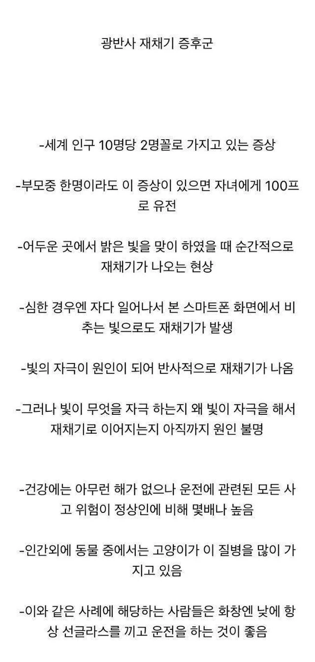 광반사 재채기 증후군
-세계 인구 10명당 2명꼴로 가지고 있는 증상
-부모중 한명이라도 이 증상이 있으면 자녀에게 100프 로 유전
-어두운 곳에서 밝은 빛을 맞이 하였을 때 순간적으로 재채기가 나오는 현상
-심한 경우엔 자다 일어나서 본 스마트폰 화면에서 비 추는 빛으로도 재채기가 발생
-빛의 자극이 원인이 되어 반사적으로 재채기가 나옴
-그러나 빛이 무엇을 자극 하는지 왜 빛이 자극을 해서 재채기로 이어지는지 아직까지 원인 불명
-건강에는 아무런 해가 없으나 운전에 관련된 모든 사 고 위험이 정상인에 비해 몇배나 높음
-인간외에 동물 중에서는 고양이가 이 질병을 많이 가 지고 있음
-이와 같은 사례에 해당하는 사람들은 화창엔 낮에 항
상 선글라스를 끼고 운전을 하는 것이 좋음