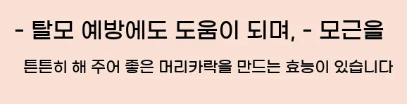  - 탈모 예방에도 도움이 되며, - 모근을 튼튼히 해 주어 좋은 머리카락을 만드는 효능이 있습니다