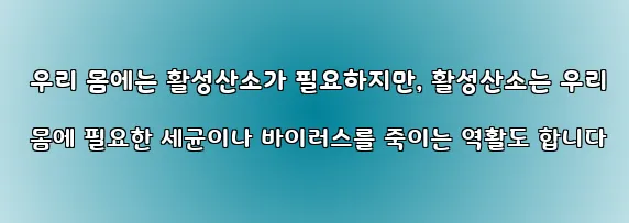  우리 몸에는 활성산소가 필요하지만, 활성산소는 우리 몸에 필요한 세균이나 바이러스를 죽이는 역활도 합니다