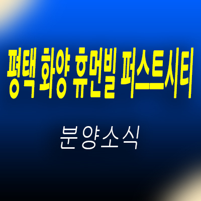  평택 화양 휴먼빌 퍼스트시티 아파트 현덕면 화양지구 중소형 미분양 아파트 줍줍 정보 및 모델하우스 위치 안내
