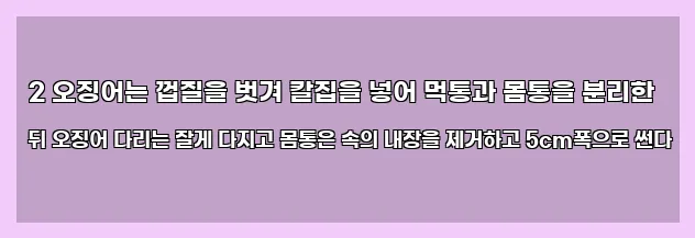  2 오징어는 껍질을 벗겨 칼집을 넣어 먹통과 몸통을 분리한 뒤 오징어 다리는 잘게 다지고 몸통은 속의 내장을 제거하고 5cm폭으로 썬다