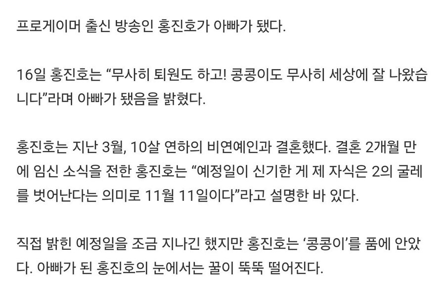 프로게이머 출신 방송인 홍진호가 아빠가 됐다.
16일 홍진호는 “무사히 퇴원도 하고! 콩콩이도 무사히 세상에 잘 나왔습 니다&quot;라며 아빠가 됐음을 밝혔다.
홍진호는 지난 3월, 10살 연하의 비연예인과 결혼했다. 결혼 2개월 만 에 임신 소식을 전한 홍진호는 “예정일이 신기한 게 제 자식은 2의 굴레 를 벗어난다는 의미로 11월 11일이다&quot;라고 설명한 바 있다.
직접 밝힌 예정일을 조금 지나긴 했지만 홍진호는 '콩콩이'를 품에 안았 다. 아빠가 된 홍진호의 눈에서는 꿀이 뚝뚝 떨어진다.