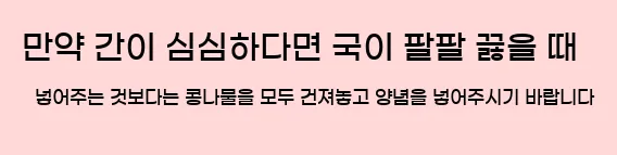  만약 간이 심심하다면 국이 팔팔 끓을 때 넣어주는 것보다는 콩나물을 모두 건져놓고 양념을 넣어주시기 바랍니다