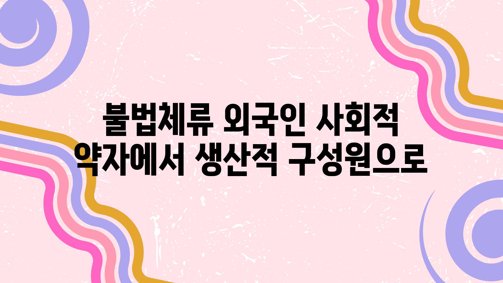 불법체류 외국인 사회적 약자에서 생산적 구성원으로