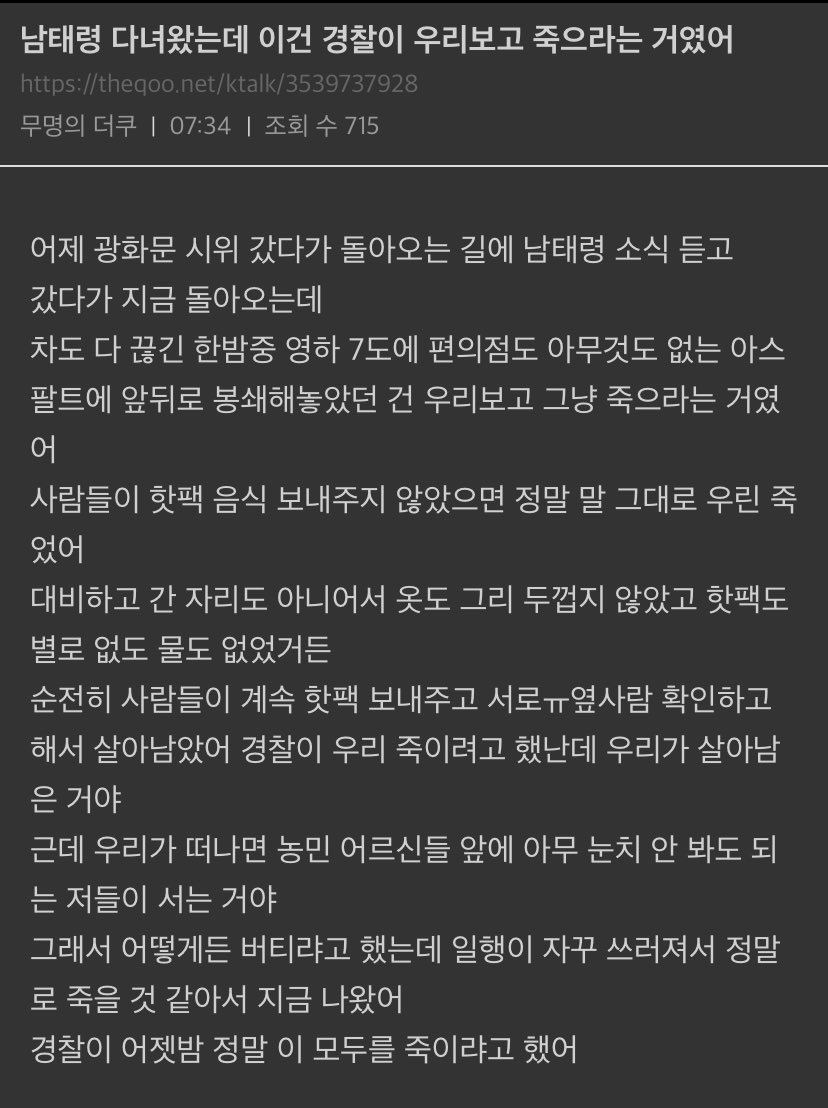 남태령 다녀왔는데 이건 경찰이 우리보고 죽으라는 거였어
https://theqoo.net/ktalk/3539737928
무명의 더쿠 ❘
07:34 ❘
조회 수 715
어제 광화문 시위 갔다가 돌아오는 길에 남태령 소식 듣고
갔다가 지금 돌아오는데
차도 다 끊긴 한밤중 영하 7도에 편의점도 아무것도 없는 아스 팔트에 앞뒤로 봉쇄해놓았던 건 우리보고 그냥 죽으라는 거였 어
사람들이 핫팩 음식 보내주지 않았으면 정말 말 그대로 우린 죽 었어
대비하고 간 자리도 아니어서 옷도 그리 두껍지 않았고 핫팩도 별로 없도 물도 없었거든
순전히 사람들이 계속 핫팩 보내주고 서로ㅠ옆사람 확인하고
해서 살아남았어 경찰이 우리 죽이려고 했난데 우리가 살아남 은 거야
근데 우리가 떠나면 농민 어르신들 앞에 아무 눈치 안 봐도 되 는 저들이 서는 거야
그래서 어떻게든 버티랴고 했는데 일행이 자꾸 쓰러져서 정말 로 죽을 것 같아서 지금 나왔어
경찰이 어젯밤 정말 이 모두를 죽이랴고 했어