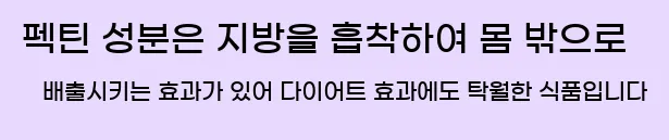  펙틴 성분은 지방을 흡착하여 몸 밖으로 배출시키는 효과가 있어 다이어트 효과에도 탁월한 식품입니다