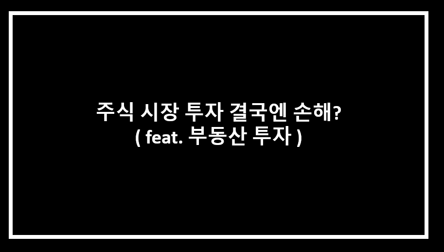  주식 시장 투자 결국엔 손해본다 ( feat. 부동산 투자가 답?  )