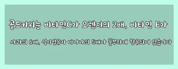  골드키위는 비타민C가 오렌지의 2배, 비타민 E가 사과의 6배, 식이섬유가 바나나의 5배나 풍부하게 함유되어 있습니다