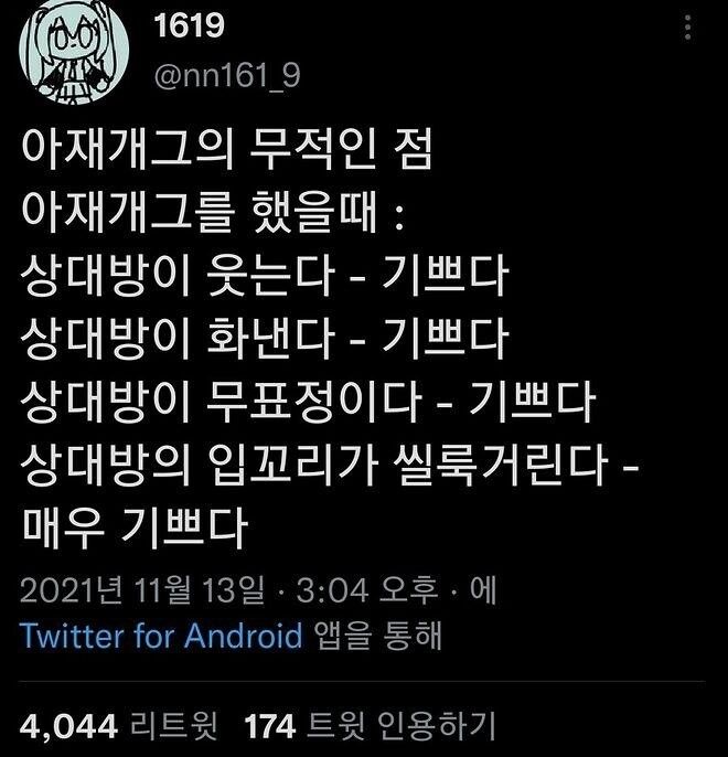 1619
@nn161_9
아재개그의 무적인 점
아재개그를 했을때 :
상대방이 웃는다 - 기쁘다
상대방이 화낸다 - 기쁘다
상대방이 무표정이다 - 기쁘다
상대방의 입꼬리가 씰룩거린다 -
매우 기쁘다
2021년 11월 13일 · 3:04 오후에
Twitter for Android 앱을 통해
4,044 리트윗 174 트윗 인용하기