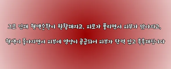  그로 인해 혈액순환이 원활해지고, 피로가 풀리면서 피부가 맑아지고, 혈색이 좋아지면서 피부에 영양이 공급되어 피부가 탄력 있고 촉촉해집니다