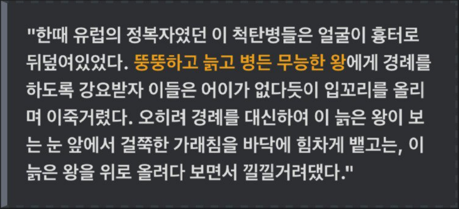 &quot;한때 유럽의 정복자였던 이 척탄병들은 얼굴이 흉터로 뒤덮여있었다. 뚱뚱하고 늙고 병든 무능한 왕에게 경례를 하도록 강요받자 이들은 어이가 없다듯이 입꼬리를 올리 며 이죽거렸다. 오히려 경례를 대신하여 이 늙은 왕이 보 는 눈 앞에서 걸쭉한 가래침을 바닥에 힘차게 뱉고는, 이 늙은 왕을 위로 올려다 보면서 낄낄거려댔다.&quot;