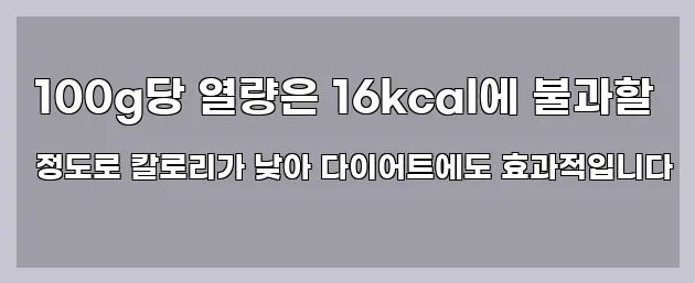  100g당 열량은 16kcal에 불과할 정도로 칼로리가 낮아 다이어트에도 효과적입니다