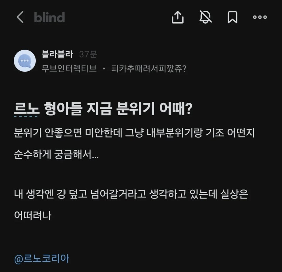 blind
ث
블라블라 37분
무브인터렉티브 · 피카추때려서피깠쥬?
口
르노 형아들 지금 분위기 어때?
분위기 안좋으면 미안한데 그냥 내부분위기랑 기조 어떤지 순수하게 궁금해서...
내 생각엔 걍 덮고 넘어갈거라고 생각하고 있는데 실상은 어떠려나
@르노코리아