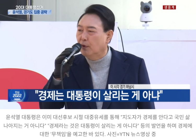 20대 대통령선거
윤석열, 경기도 집중 공략
이 시각 경기 하남시
생중계
안심
22 2022
&quot;경제는 대통령이 살리는 게 아냐&quot;
윤석열 대통령은 이미 대선후보 시절 대중유세를 통해 &quot;지도자가 경제를 안다고 국민 삶
나아지는 거 아니다&quot; &quot;경제라는 것은 대통령이 살리는 게 아니다&quot; 등의 발언을 하며 경제에
대한 '무책임'을 예고한 바 있다. 사진=YTN 뉴스영상 중