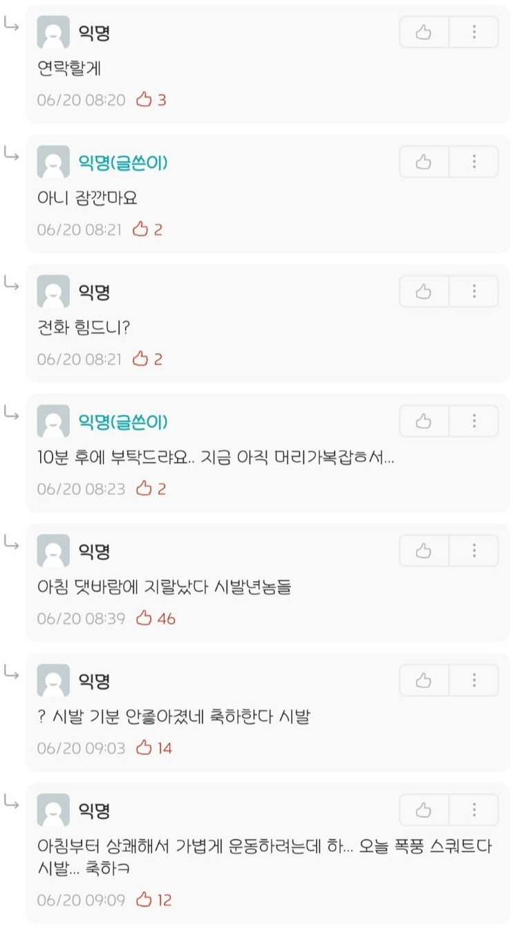 익명
연락할게
06/20 08:203
익명(글쓴이)
아니 잠깐마요
06/20 08:212
익명
전화 힘드니?
06/20 08:212
익명(글쓴이)
10분 후에 부탁드랴요.. 지금 아직 머리가복잡해서....
06/20 08:23 2
익명
아침 댓바람에 지랄났다 시발년놈들
06/20 08:39
46
익명
? 시발 기분 안좋아졌네 축하한다 시발
06/20 09:03
14
익명
4
아침부터 상쾌해서 가볍게 운동하려는데 하... 오늘 폭풍 스쿼트다
시발... 축하ㅋ
06/20 09:09
12