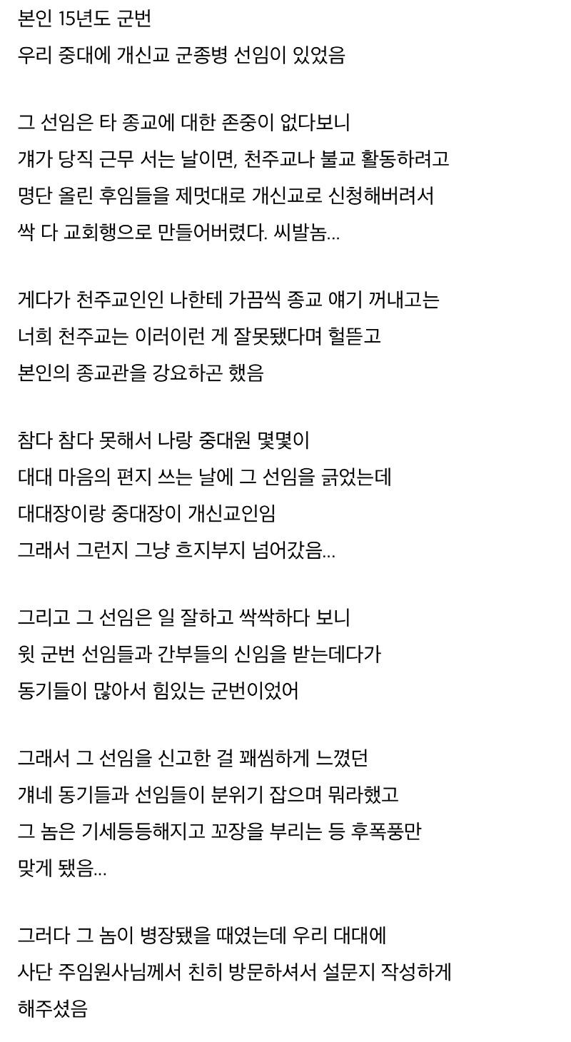 본인 15년도 군번 우리 중대에 개신교 군종병 선임이 있었음 
그 선임은 타 종교에 대한 존중이 없다보니 걔가 당직 근무 서는 날이면, 천주교나 불교 활동하려고 명단 올린 후임들을 제멋대로 개신교로 신청해버려서 싹 다 교회행으로 만들어버렸다. 씨발놈... 
게다가 천주교인인 나한테 가끔씩 종교 얘기 꺼내고는 너희 천주교는 이러이런 게 잘못됐다며 헐뜯고 본인의 종교관을 강요하곤 했음 
참다 참다 못해서 나랑 중대원 몇몇이 대대 마음의 편지 쓰는 날에 그 선임을 긁었는데 대대장이랑 중대장이 개신교인임 그래서 그런지 그냥 흐지부지 넘어갔음... 
그리고 그 선임은 일 잘하고 싹싹하다 보니 윗 군번 선임들과 간부들의 신임을 받는데다가 동기들이 많아서 힘있는 군번이었어 
그래서 그 선임을 신고한 걸 꽤씸하게 느꼈던 걔네 동기들과 선임들이 분위기 잡으며 뭐라했고 그 놈은 기세등등해지고 꼬장을 부리는 등 후폭풍만 맞게 됐음... 
그러다 그 놈이 병장됐을 때였는데 우리 대대에 사단 주임원사님께서 친히 방문하셔서 설문지 작성하게 해주셨음