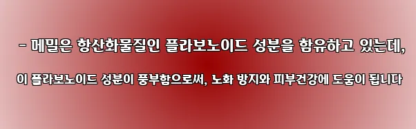  - 메밀은 항산화물질인 플라보노이드 성분을 함유하고 있는데, 이 플라보노이드 성분이 풍부함으로써, 노화 방지와 피부건강에 도움이 됩니다