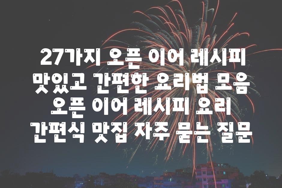 ## 27가지 오픈 이어 레시피| 맛있고 간편한 요리법 모음 | 오픈 이어, 레시피, 요리, 간편식, 맛집