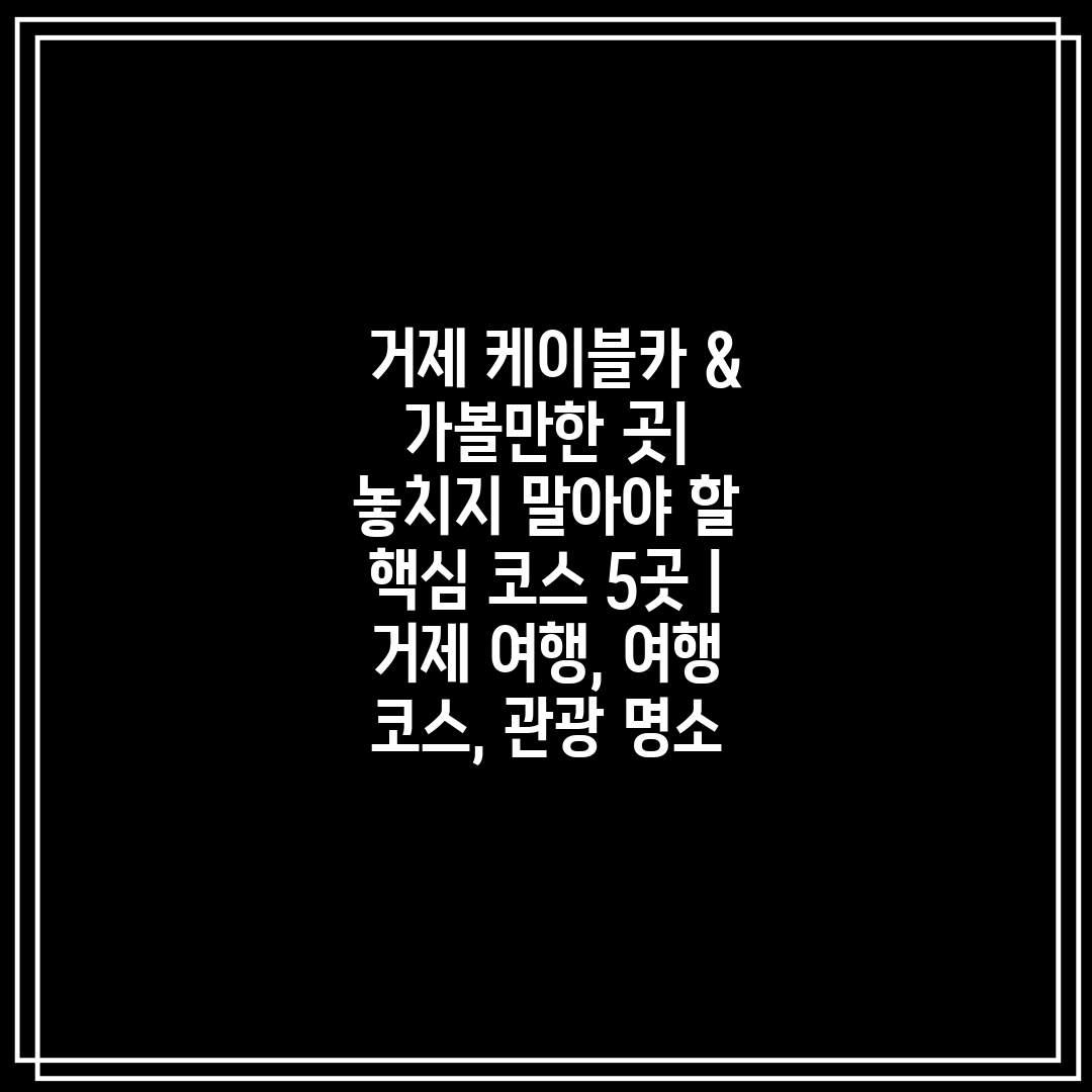  거제 케이블카 & 가볼만한 곳 놓치지 말아야 할 핵심