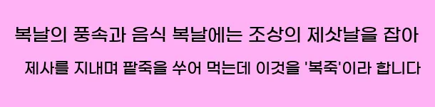  ■ 복날의 풍속과 음식 복날에는 조상의 제삿날을 잡아 제사를 지내며, 팥죽을 쑤어 먹는데 이것을 '복죽'이라 합니다.
