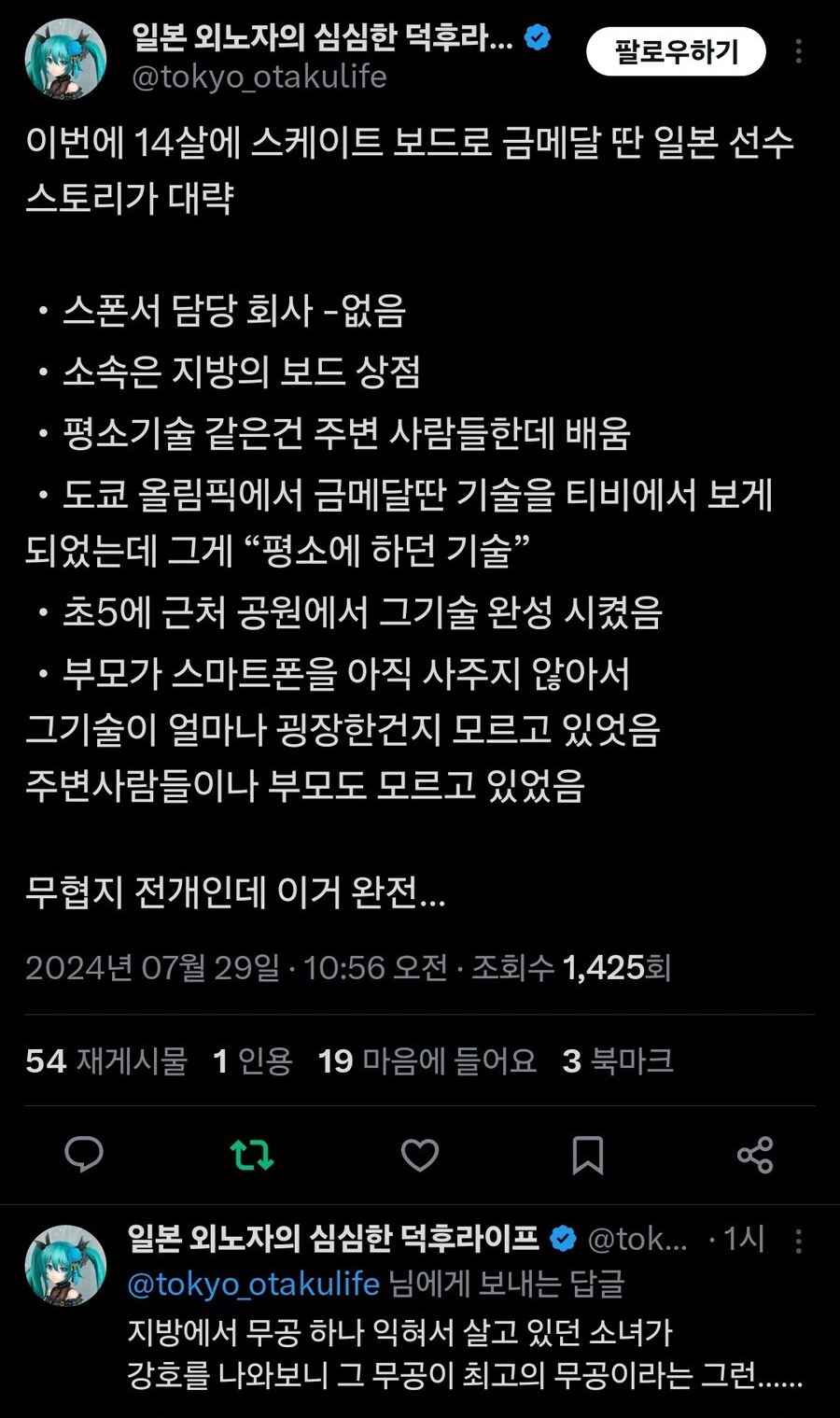 일본 외노자의 심심한 덕후라...
@tokyo_otakulife
팔로우하기
이번에 14살에 스케이트 보드로 금메달 딴 일본 선수 스토리가 대략
• 스폰서 담당 회사 -없음
• 소속은 지방의 보드 상점
• 평소기술 같은건 주변 사람들한데 배움
도쿄 올림픽에서 금메달딴 기술을 티비에서 보게 되었는데 그게 “평소에 하던 기술&quot;
• 초5에 근처 공원에서 그기술 완성 시켰음
• 부모가 스마트폰을 아직 사주지 않아서 그기술이 얼마나 굉장한건지 모르고 있엇음 주변사람들이나 부모도 모르고 있었음
무협지 전개인데 이거 완전...
2024년 07월 29일 · 10:56 오전 ㆍ 조회수 1,425회
54 재게시물 1인용 19 마음에 들어요 3 북마크
17
일본 외노자의 심심한 덕후라이프
@tok... 1시:
@tokyo_otakulife 님에게 보내는 답글
지방에서 무공 하나 익혀서 살고 있던 소녀가 강호를 나와보니 그 무공이 최고의 무공이라는 그런......