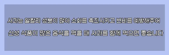  사과는 알칼리 성분이 많아 소화를 촉진시키고 변비를 예방해주어 산성 식품이 많은 음식을 먹을 때 사과를 함께 먹으면 좋습니다