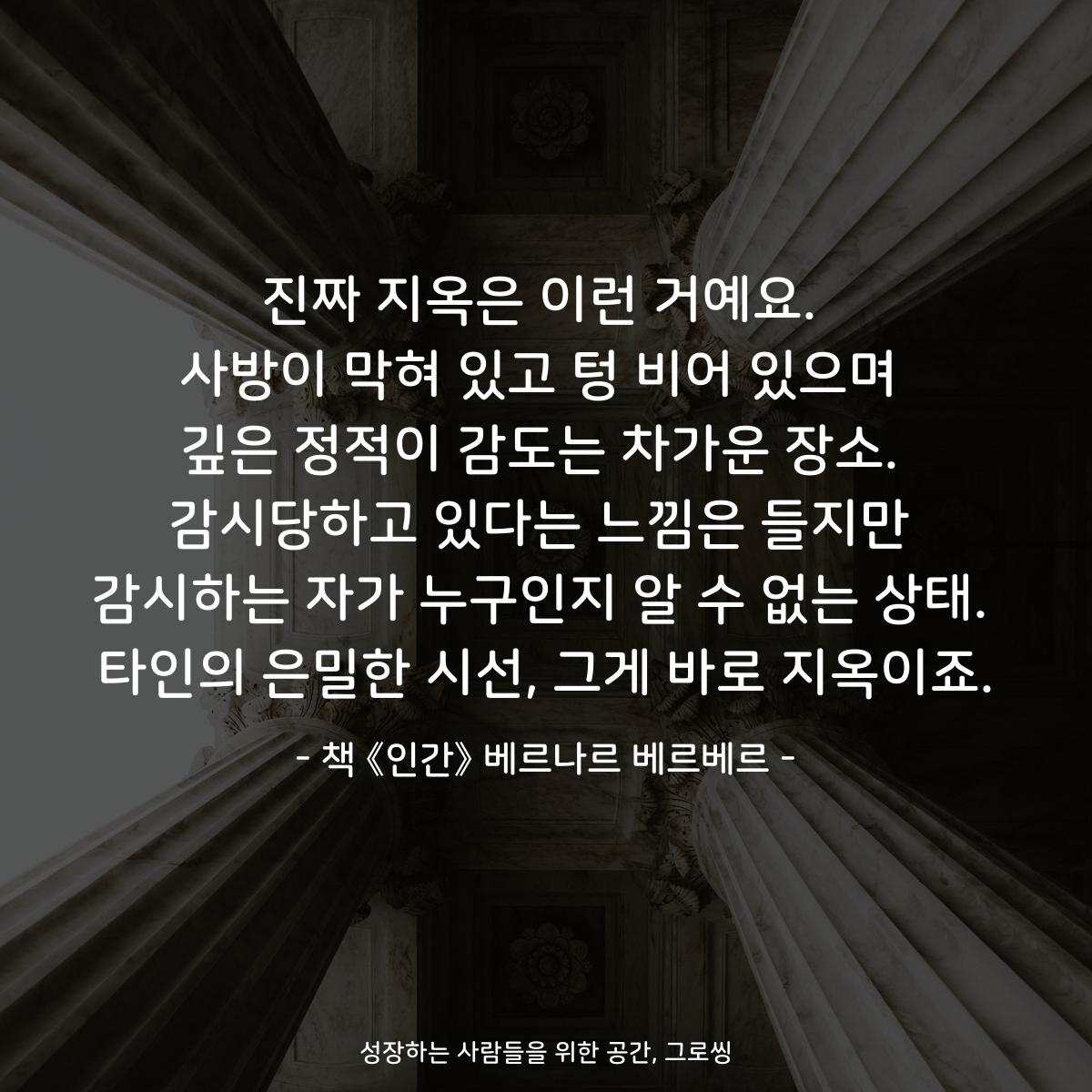 진짜 지옥은 이런 거예요.
사방이 막혀 있고 텅 비어 있으며
깊은 정적이 감도는 차가운 장소.
감시당하고 있다는 느낌은 들지만
감시하는 자가 누구인지 알 수 없는 상태.
타인의 은밀한 시선, 그게 바로 지옥이죠.