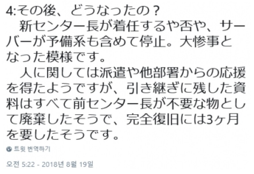 4:
その後、どうなったの?
新センター長が着任するや否や、サー バーが予備系も含めて停止。大惨事と なった模様です。
人に関しては派遣や他部署からの応援 を得たようですが、引き継ぎに残した資 料はすべて前センター長が不要な物とし て廃棄したそうで、完全復旧には3ヶ月 を要したそうです。
● 트윗 번역하기
오전 5:22 - 2018년 8월 19일