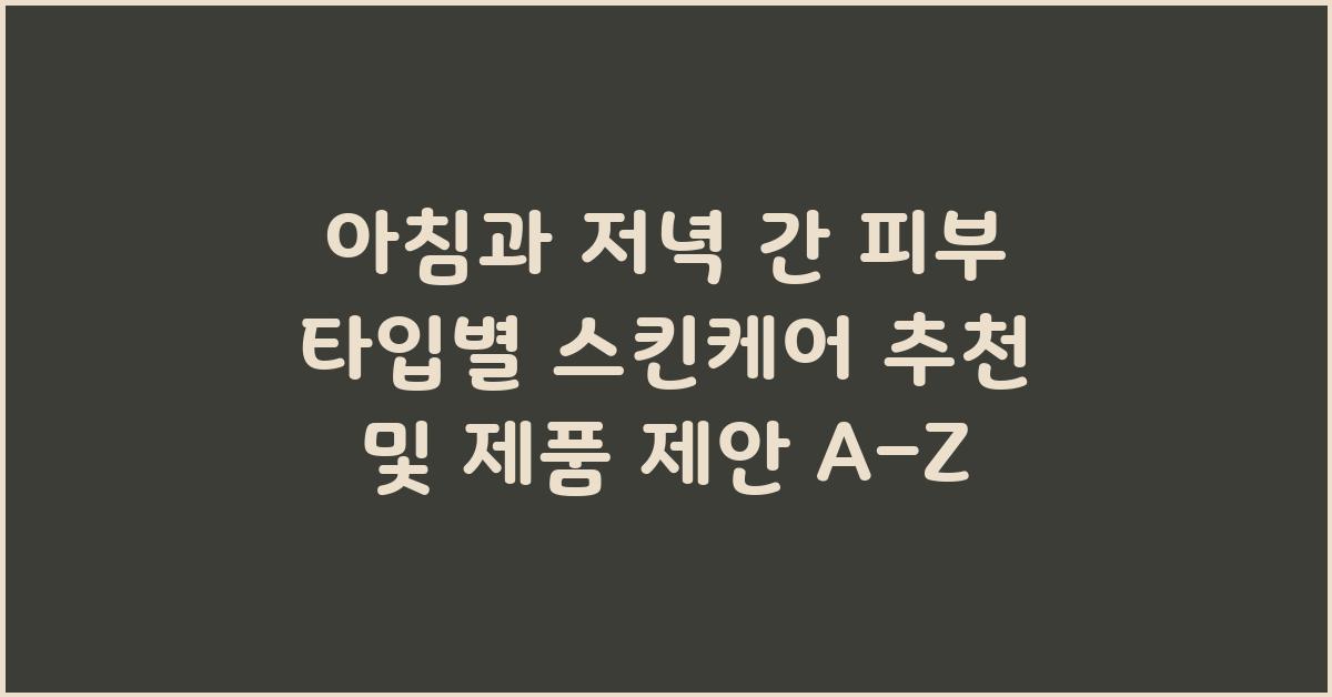 아침과 저녁 간 피부 타입별 스킨케어 추천 및 제품 제안