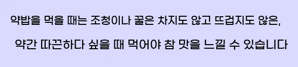  약밥을 먹을 때는 조청이나 꿀은 차지도 않고 뜨겁지도 않은, 약간 따끈하다 싶을 때 먹어야 참 맛을 느낄 수 있습니다