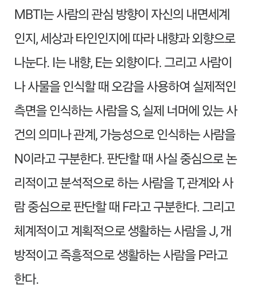 MBTI는 사람의 관심 방향이 자신의 내면세계 인지, 세상과 타인인지에 따라 내향과 외향으로 나눈다. I는 내향, E는 외향이다. 그리고 사람이 나 사물을 인식할 때 오감을 사용하여 실제적인 측면을 인식하는 사람을 S, 실제 너머에 있는 사 건의 의미나 관계, 가능성으로 인식하는 사람을 N이라고 구분한다. 판단할 때 사실 중심으로 논 리적이고 분석적으로 하는 사람을 T, 관계와 사 람 중심으로 판단할 때 F라고 구분한다. 그리고 체계적이고 계획적으로 생활하는 사람을 J, 개 방적이고 즉흥적으로 생활하는 사람을 P라고 한다.