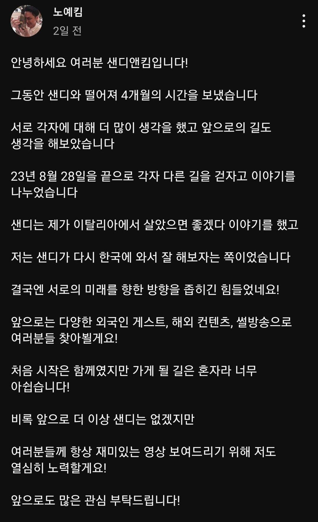 노예킴
2일 전
안녕하세요 여러분 샌디앤킴입니다!
그동안 샌디와 떨어져 4개월의 시간을 보냈습니다
서로 각자에 대해 더 많이 생각을 했고 앞으로의 길도 생각을 해보았습니다
23년 8월 28일을 끝으로 각자 다른 길을 걷자고 이야기를 나누었습니다
샌디는 제가 이탈리아에서 살았으면 좋겠다 이야기를 했고
저는 샌디가 다시 한국에 와서 잘 해보자는 쪽이었습니다
결국엔 서로의 미래를 향한 방향을 좁히긴 힘들었네요!
앞으로는 다양한 외국인 게스트, 해외 컨텐츠, 썰방송으로 여러분들 찾아뵐게요!
처음 시작은 함께였지만 가게 될 길은 혼자라 너무 아쉽습니다!
비록 앞으로 더 이상 샌디는 없겠지만
여러분들께 항상 재미있는 영상 보여드리기 위해 저도 열심히 노력할게요!
앞으로도 많은 관심 부탁드립니다!