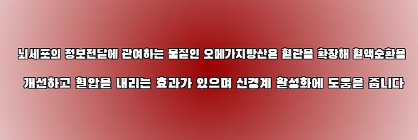  뇌세포의 정보전달에 관여하는 물질인 오메가지방산은 혈관을 확장해 혈액순환을 개선하고 혈압을 내리는 효과가 있으며 신경계 활성화에 도움을 줍니다